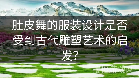肚皮舞的服装设计是否受到古代雕塑艺术的启发？