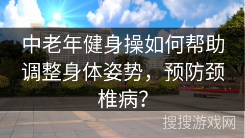 中老年健身操如何帮助调整身体姿势，预防颈椎病？