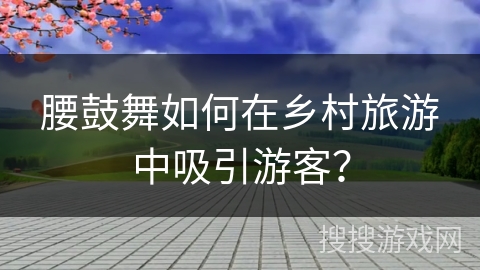 腰鼓舞如何在乡村旅游中吸引游客？
