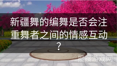 新疆舞的编舞是否会注重舞者之间的情感互动？