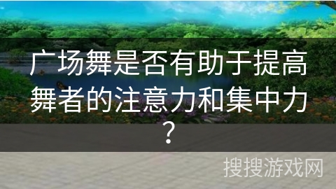 广场舞是否有助于提高舞者的注意力和集中力？