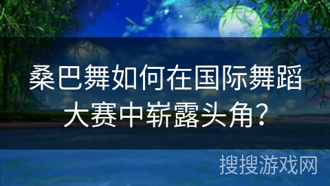 桑巴舞如何在国际舞蹈大赛中崭露头角？