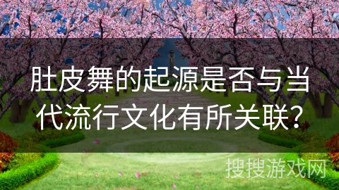 肚皮舞的起源是否与当代流行文化有所关联？