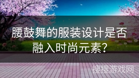腰鼓舞的服装设计是否融入时尚元素？