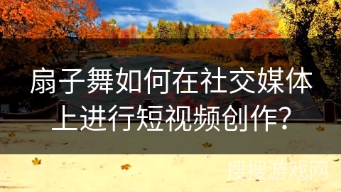 扇子舞如何在社交媒体上进行短视频创作？