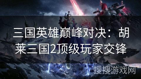 三国英雄巅峰对决：胡莱三国2顶级玩家交锋