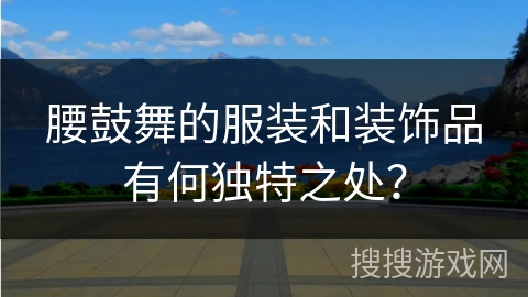 腰鼓舞的服装和装饰品有何独特之处？