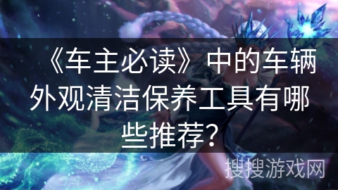 《车主必读》中的车辆外观清洁保养工具有哪些推荐？