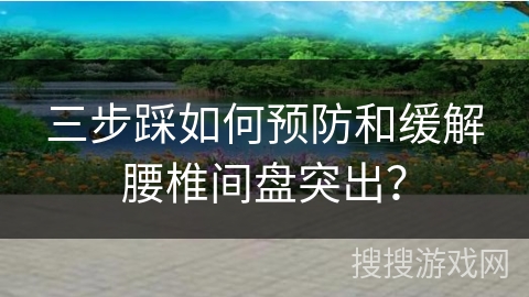 三步踩如何预防和缓解腰椎间盘突出？