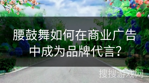 腰鼓舞如何在商业广告中成为品牌代言？