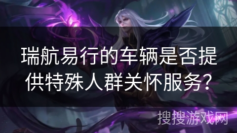 瑞航易行的车辆是否提供特殊人群关怀服务？