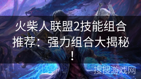 火柴人联盟2技能组合推荐：强力组合大揭秘！