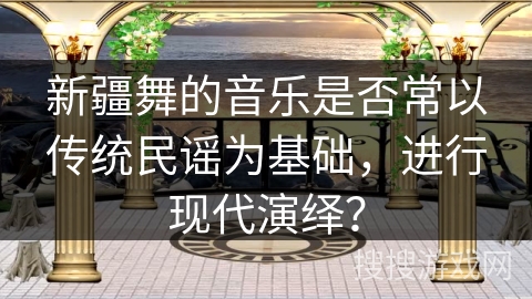 新疆舞的音乐是否常以传统民谣为基础，进行现代演绎？
