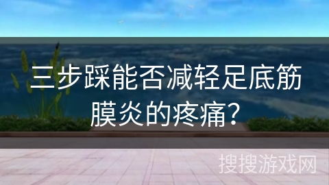 三步踩能否减轻足底筋膜炎的疼痛？