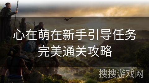 心在萌在新手引导任务完美通关攻略 心在萌在新手引导任务完美通关攻略