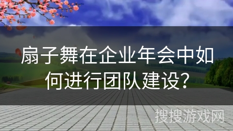 扇子舞在企业年会中如何进行团队建设？