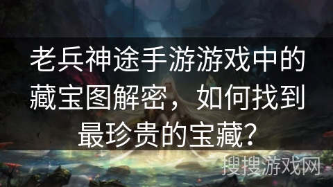 老兵神途手游游戏中的藏宝图解密，如何找到最珍贵的宝藏？
