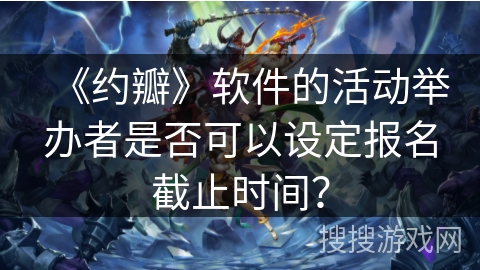 《约瓣》软件的活动举办者是否可以设定报名截止时间? 《约瓣》软件的活动举办者是否可以设定报名截止时间?