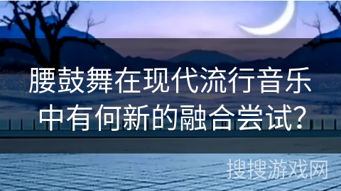 腰鼓舞在现代流行音乐中有何新的融合尝试？
