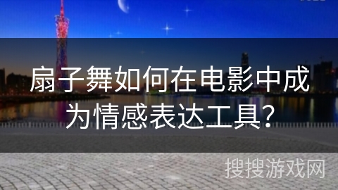扇子舞如何在电影中成为情感表达工具？