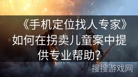 《手机定位找人专家》如何在拐卖儿童案中提供专业帮助？