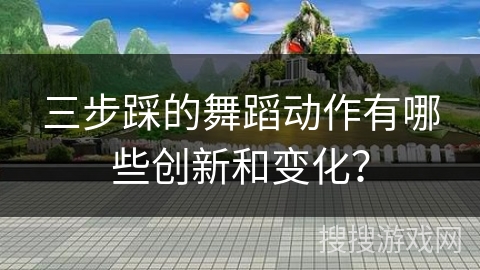三步踩的舞蹈动作有哪些创新和变化？
