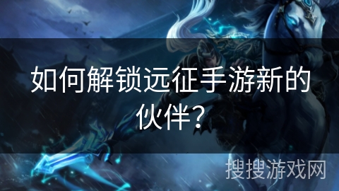 如何解锁远征手游新的伙伴? 如何解锁远征手游新的伙伴?