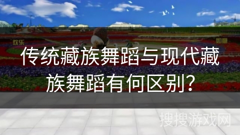 传统藏族舞蹈与现代藏族舞蹈有何区别？