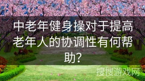 中老年健身操对于提高老年人的协调性有何帮助？