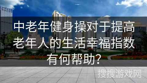 中老年健身操对于提高老年人的生活幸福指数有何帮助？