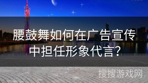 腰鼓舞如何在广告宣传中担任形象代言？