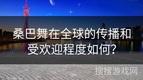 桑巴舞在全球的传播和受欢迎程度如何？