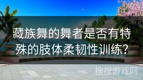 藏族舞的舞者是否有特殊的肢体柔韧性训练？