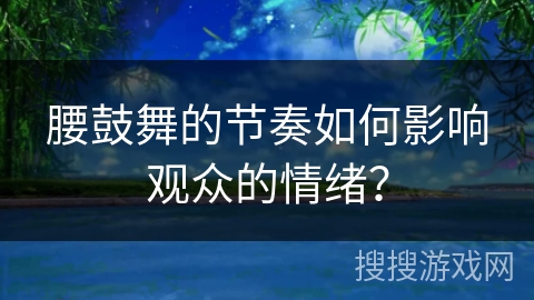 腰鼓舞的节奏如何影响观众的情绪？