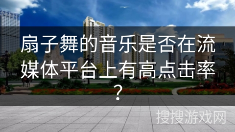 扇子舞的音乐是否在流媒体平台上有高点击率？