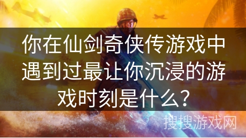 你在仙剑奇侠传游戏中遇到过最让你沉浸的游戏时刻是什么? 你在仙剑奇侠传游戏中遇到过最让你沉浸的游戏时刻是什么?