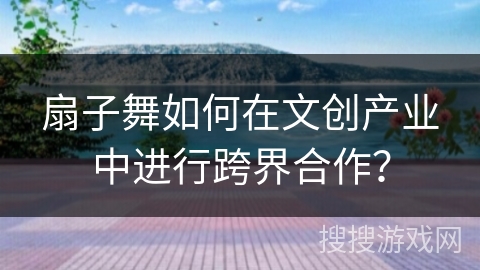 扇子舞如何在文创产业中进行跨界合作？