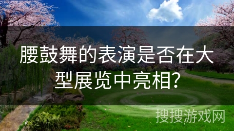 腰鼓舞的表演是否在大型展览中亮相？