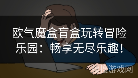 欧气魔盒盲盒玩转冒险乐园：畅享无尽乐趣！