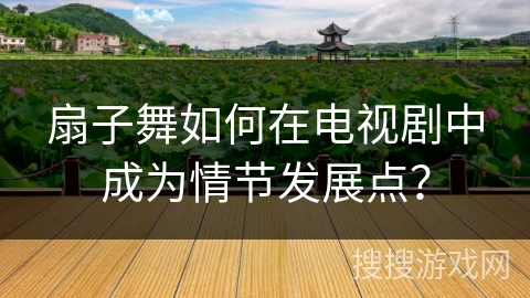 扇子舞如何在电视剧中成为情节发展点？
