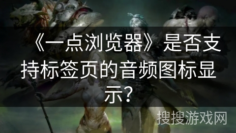 《一点浏览器》是否支持标签页的音频图标显示？