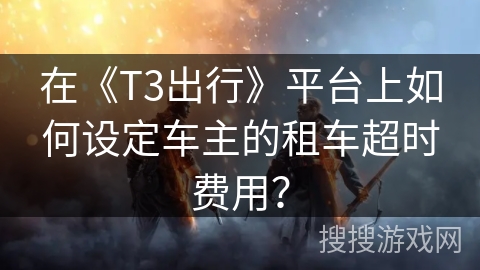 在《T3出行》平台上如何设定车主的租车超时费用? 在《T3出行》平台上如何设定车主的租车超时费用?