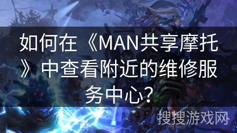 如何在《MAN共享摩托》中查看附近的维修服务中心? 如何在《MAN共享摩托》中查看附近的维修服务中心?