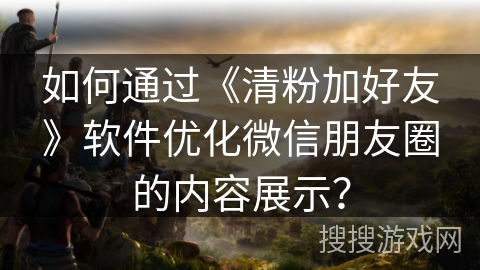 如何通过《清粉加好友》软件优化微信朋友圈的内容展示? 如何通过《清粉加好友》软件优化微信朋友圈的内容展示?