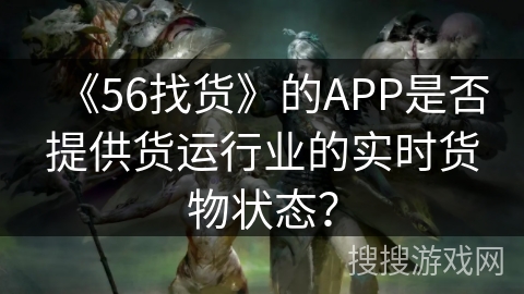 《56找货》的APP是否提供货运行业的实时货物状态? 《56找货》的APP是否提供货运行业的实时货物状态?