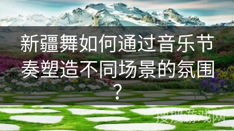 新疆舞如何通过音乐节奏塑造不同场景的氛围？