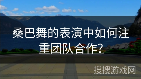 桑巴舞的表演中如何注重团队合作？