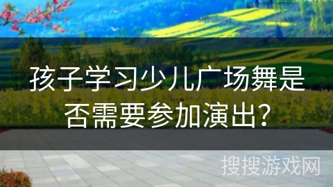 孩子学习少儿广场舞是否需要参加演出？