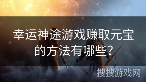 幸运神途游戏赚取元宝的方法有哪些？