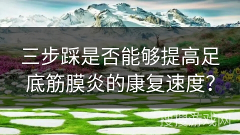 三步踩是否能够提高足底筋膜炎的康复速度？